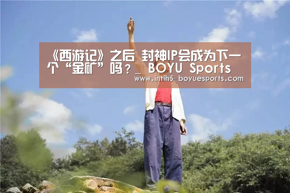 《西游记》之后 封神IP会成为下一个“金矿”吗?_ BOYU Sports(图3) 博鱼官方网站入口